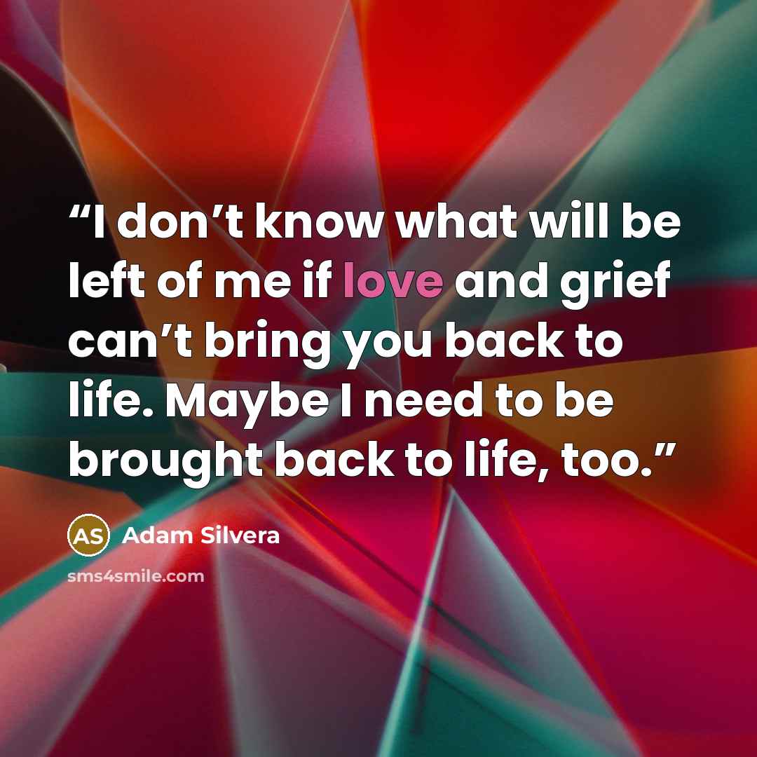 “I don’t know what will be left of me if love and grief can’t bring you back to life. Maybe I need to be brought back to life, too.” quote by Adam Silvera
