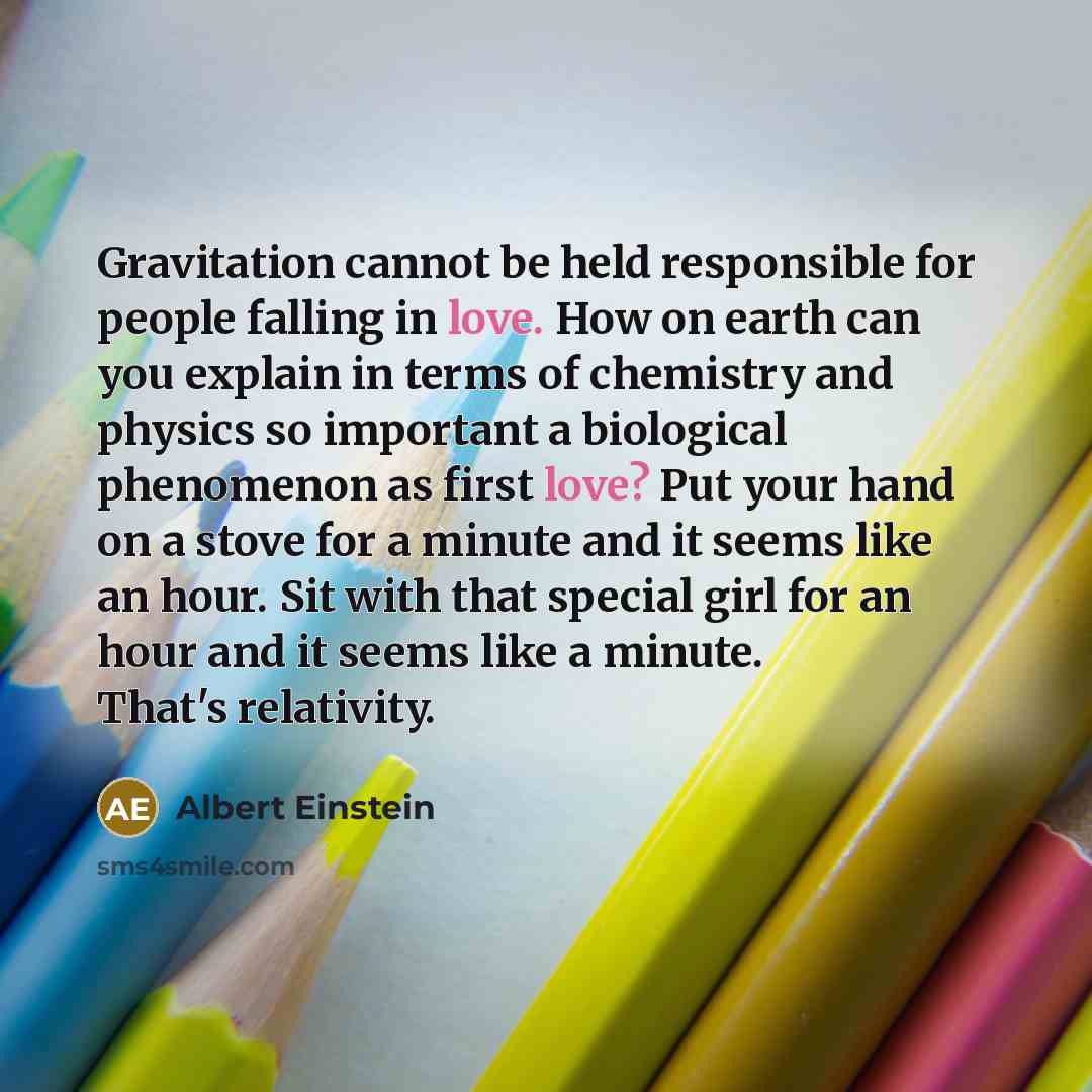 “Gravitation cannot be held responsible for people falling in love. How on earth can you explain in terms of chemistry and physics so important a biological phenomenon as first love? Put your hand on a stove for a minute and it seems like an hour. Sit with that special girl for an hour and it seems…” quote by Albert Einstein