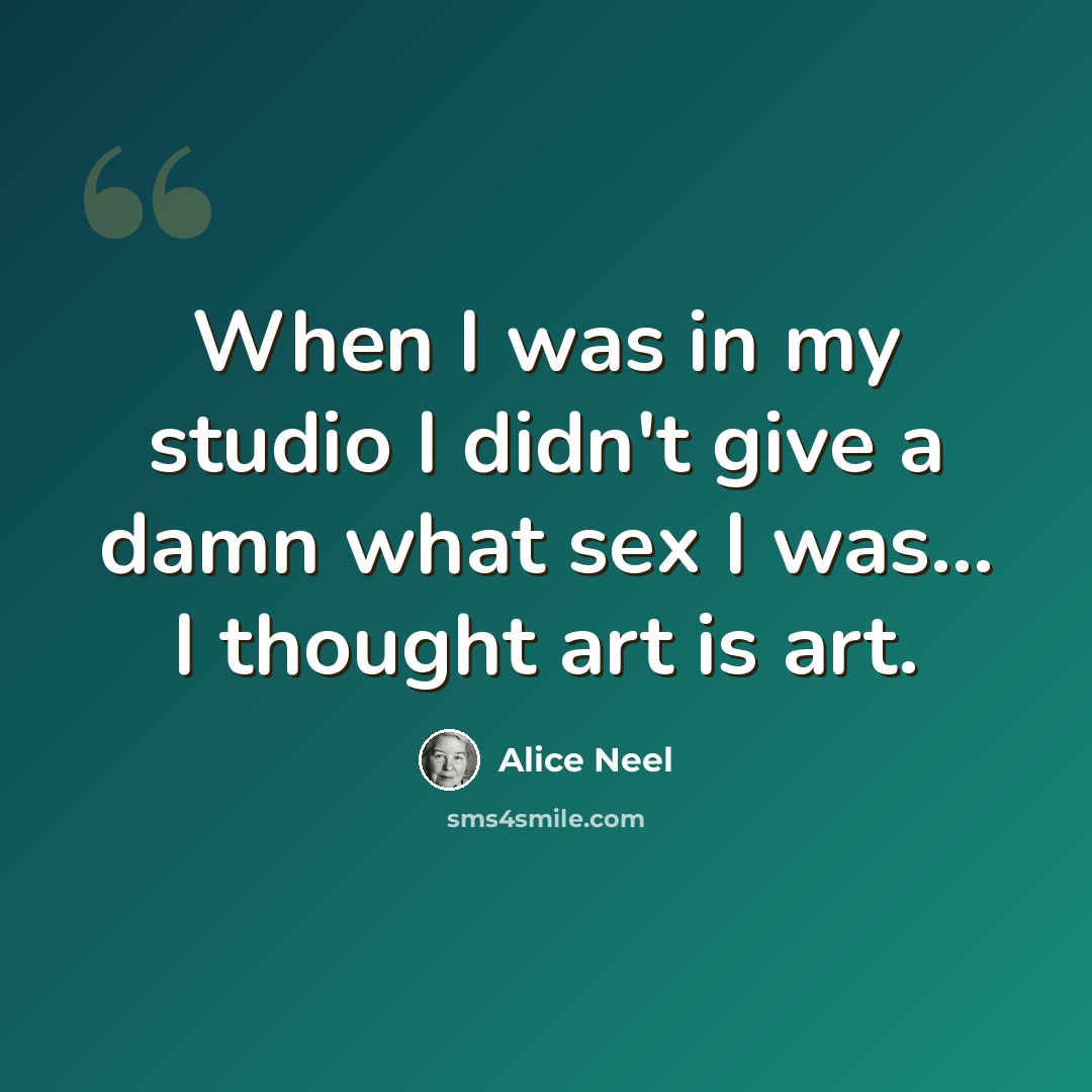 “When I was in my studio I didn't give a damn what sex I was... I thought art is art.” quote by Alice Neel