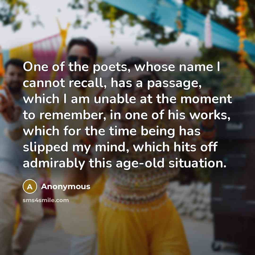 “One of the poets, whose name I cannot recall, has a passage, which I am unable at the moment to remember, in one of his works, which for the time being has slipped my mind, which hits off admirably this age-old situation.” quote by Anonymous
