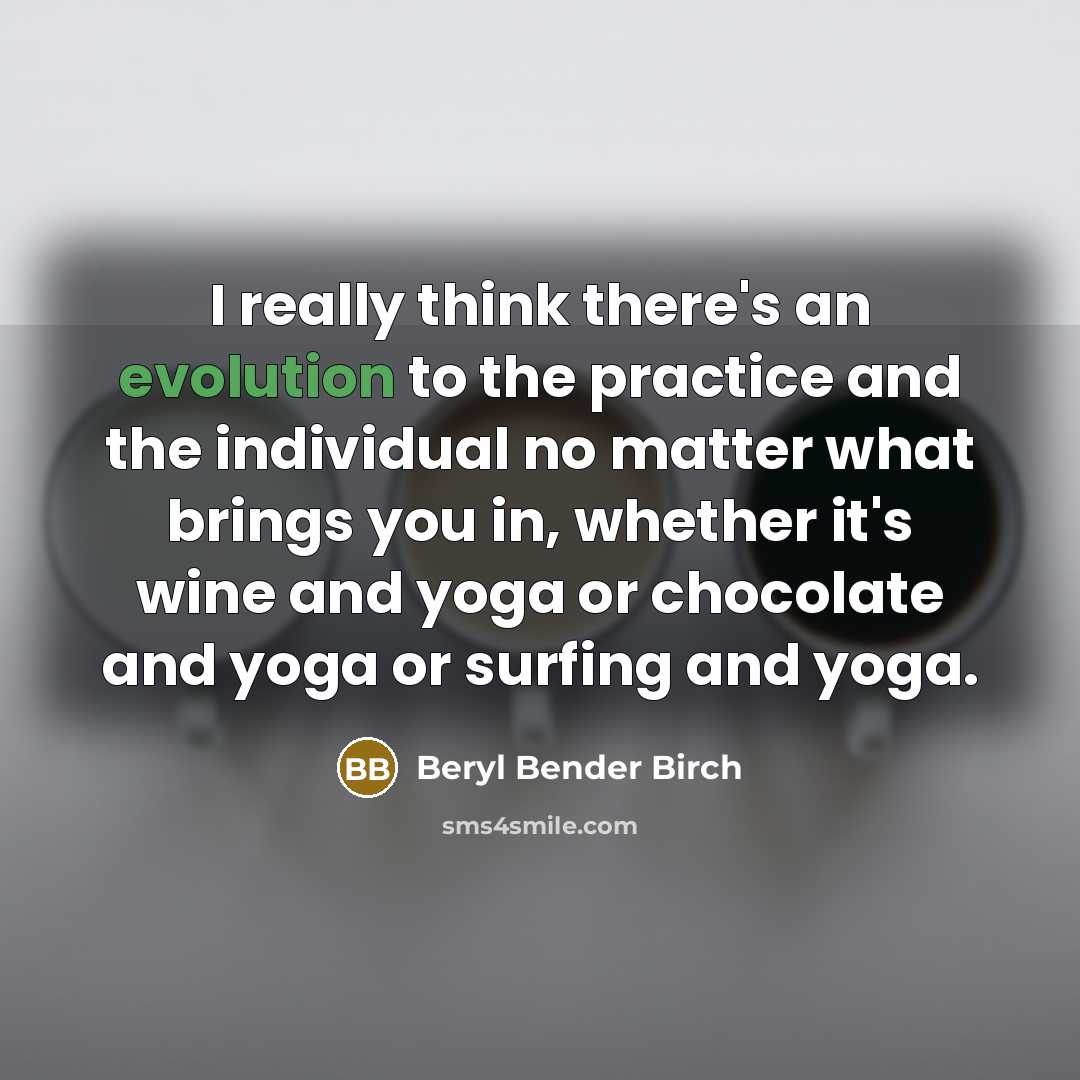 “I really think there's an evolution to the practice and the individual no matter what brings you in, whether it's wine and yoga or chocolate and yoga or surfing and yoga.” quote by Beryl Bender Birch