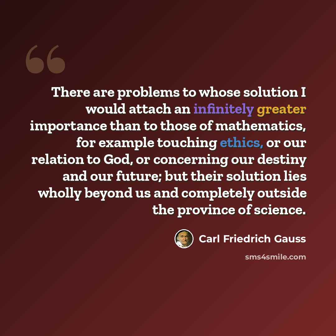 “There are problems to whose solution I would attach an infinitely greater importance than to those of mathematics, for example touching ethics, or our relation to God, or concerning our destiny and our future; but their solution lies wholly beyond us and completely outside the province of science.” quote by Carl Friedrich Gauss