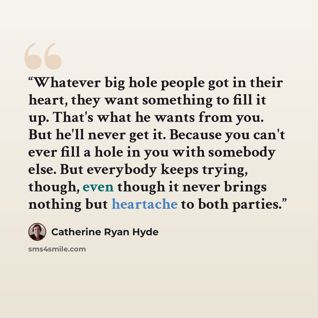 “Whatever big hole people got in their heart, they want something to fill it up. That's what he wants from you. But he'll never get it. Because you can't ever fill a hole in you with somebody else. But everybody keeps trying, though, even though it never brings nothing but heartache to both parties.” quote by Catherine Ryan Hyde