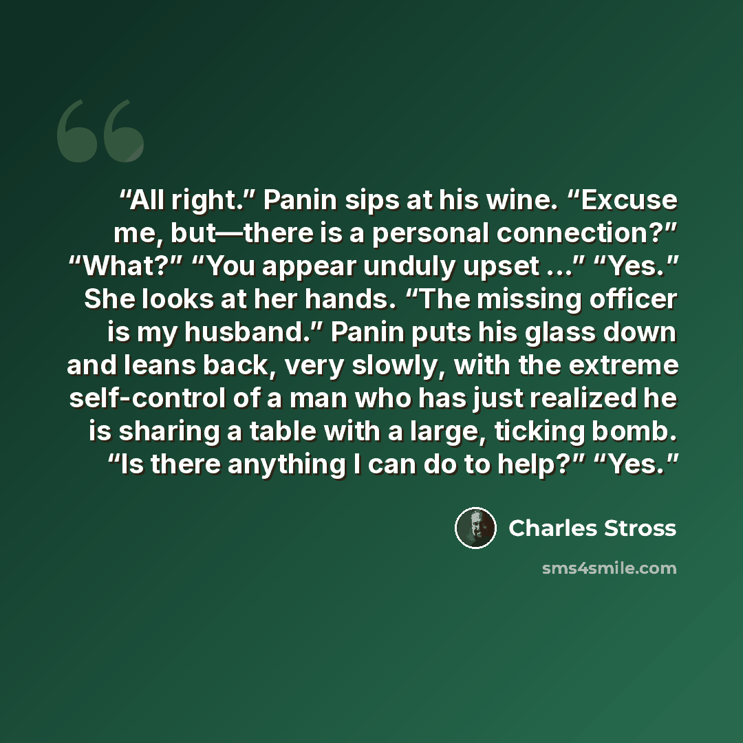 “All right.” Panin sips at his wine. “Excuse me, but—there is a personal connection?” “What?” “You appear unduly upset ...” “Yes.” She looks at her hands. “The missing officer is my husband.” Panin puts his glass down and leans back, very slowly, with the extreme self-control of a man who has just…” quote by Charles Stross