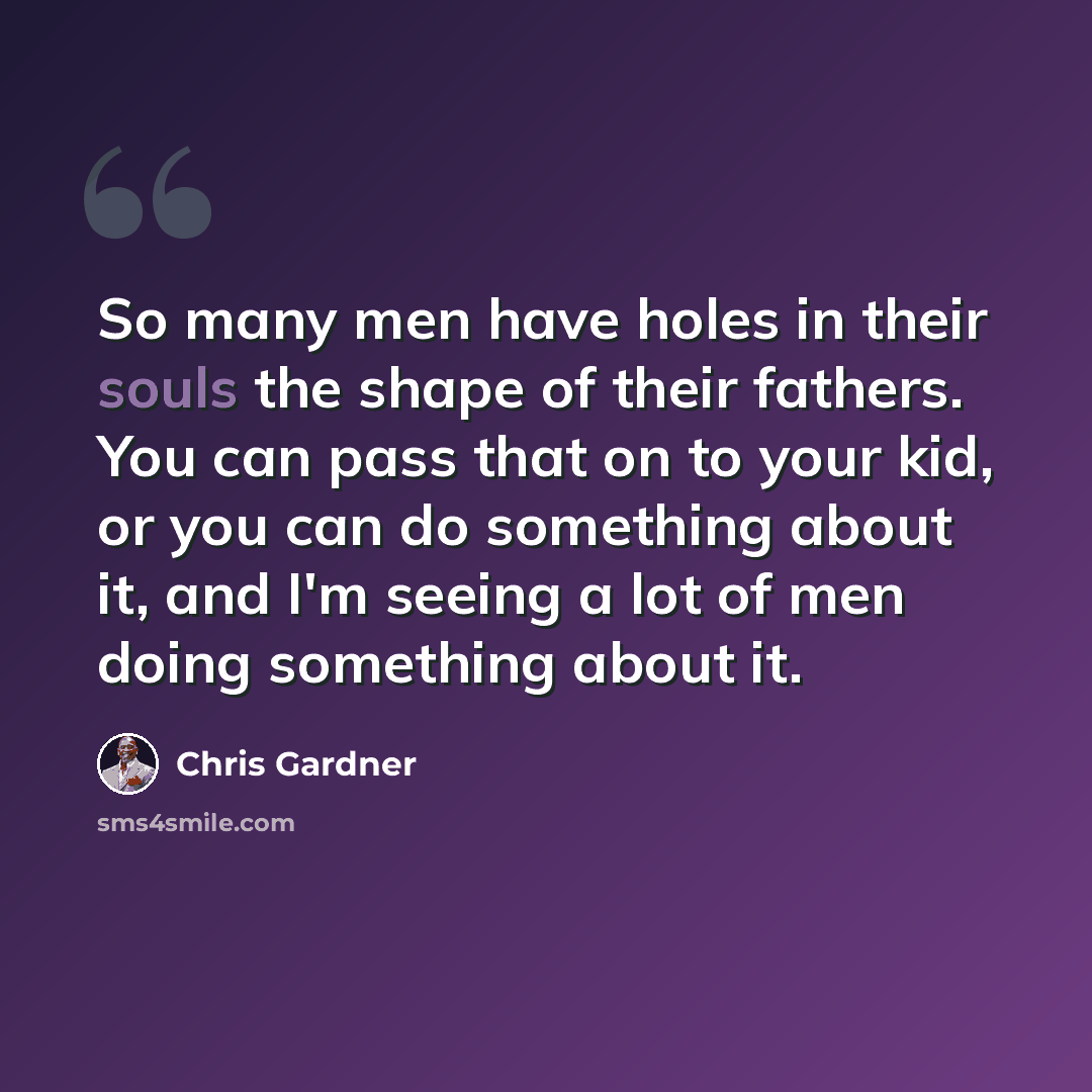 “So many men have holes in their souls the shape of their fathers. You can pass that on to your kid, or you can do something about it, and I'm seeing a lot of men doing something about it.” quote by Chris Gardner