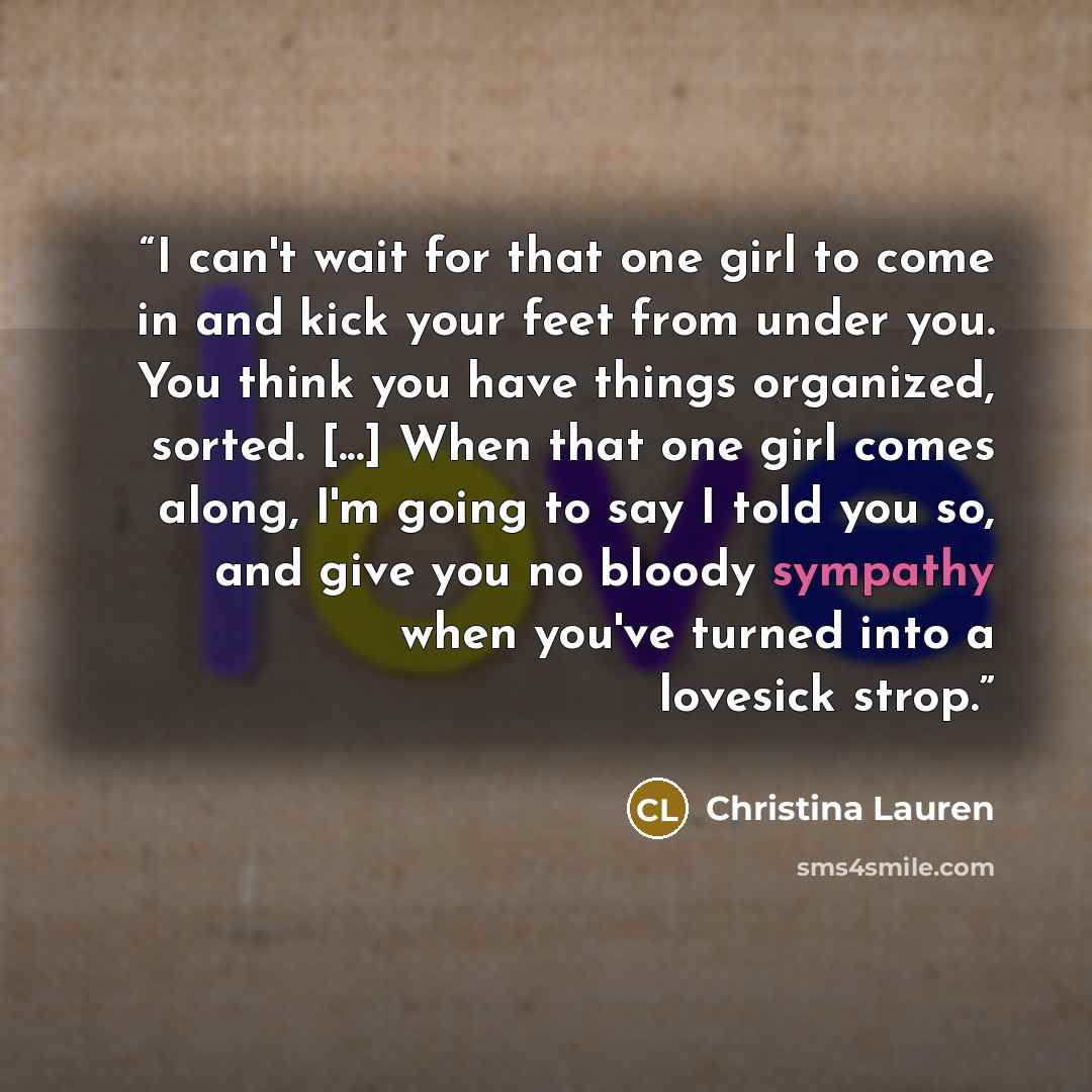 “I can't wait for that one girl to come in and kick your feet from under you. You think you have things organized, sorted. [...] When that one girl comes along, I'm going to say I told you so, and give you no bloody sympathy when you've turned into a lovesick strop.” quote by Christina Lauren