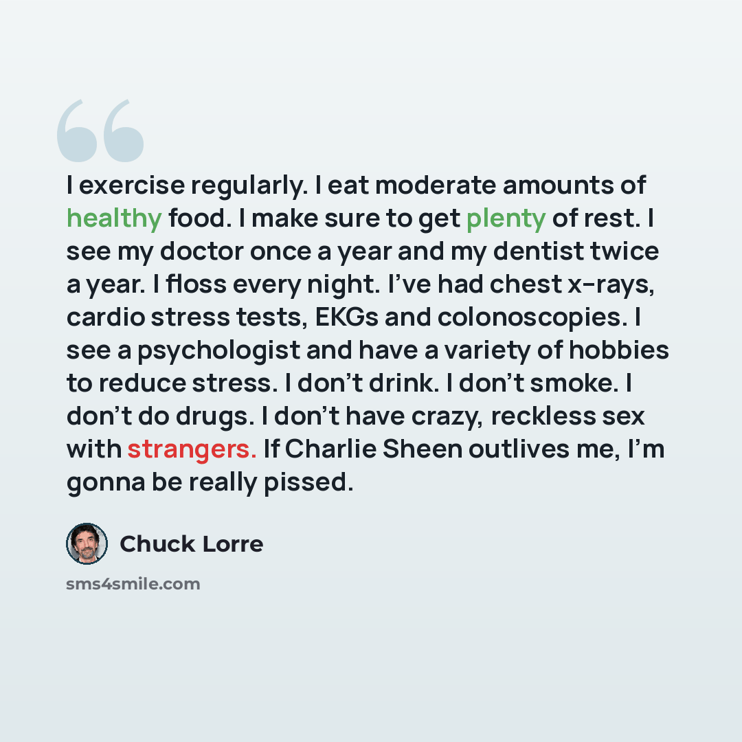 “I exercise regularly. I eat moderate amounts of healthy food. I make sure to get plenty of rest. I see my doctor once a year and my dentist twice a year. I floss every night. I've had chest x–rays, cardio stress tests, EKGs and colonoscopies. I see a psychologist and have a variety of hobbies to…” quote by Chuck Lorre