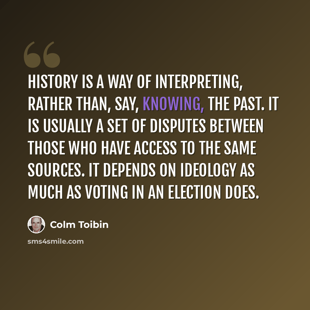 “History is a way of interpreting, rather than, say, knowing, the past. It is usually a set of disputes between those who have access to the same sources. It depends on ideology as much as voting in an election does.” quote by Colm Toibin