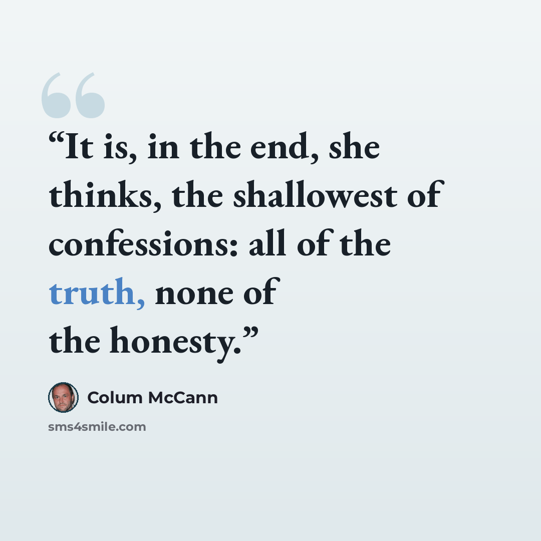 “It is, in the end, she thinks, the shallowest of confessions: all of the truth, none of the honesty.” quote by Colum McCann