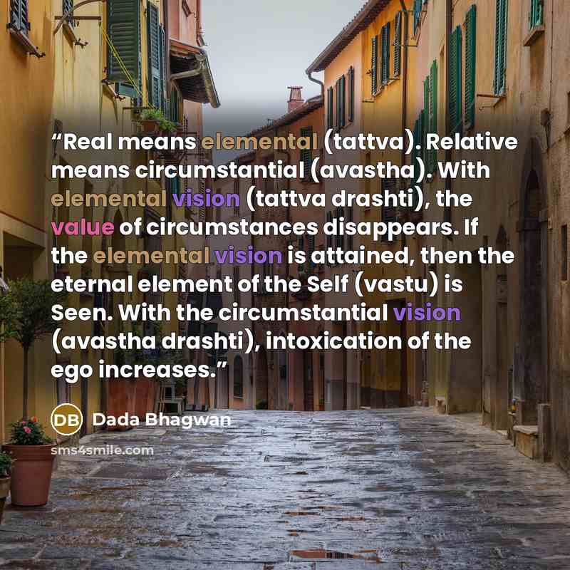 “Real means elemental (tattva). Relative means circumstantial (avastha). With elemental vision (tattva drashti), the value of circumstances disappears. If the elemental vision is attained, then the eternal element of the Self (vastu) is Seen. With the circumstantial vision (avastha drashti)…” quote by Dada Bhagwan