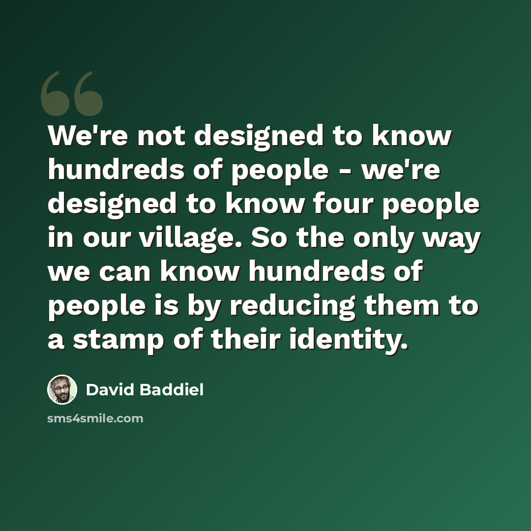 “We're not designed to know hundreds of people - we're designed to know four people in our village. So the only way we can know hundreds of people is by reducing them to a stamp of their identity.” quote by David Baddiel