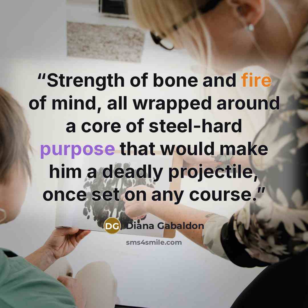 “Strength of bone and fire of mind, all wrapped around a core of steel-hard purpose that would make him a deadly projectile, once set on any course.” quote by Diana Gabaldon
