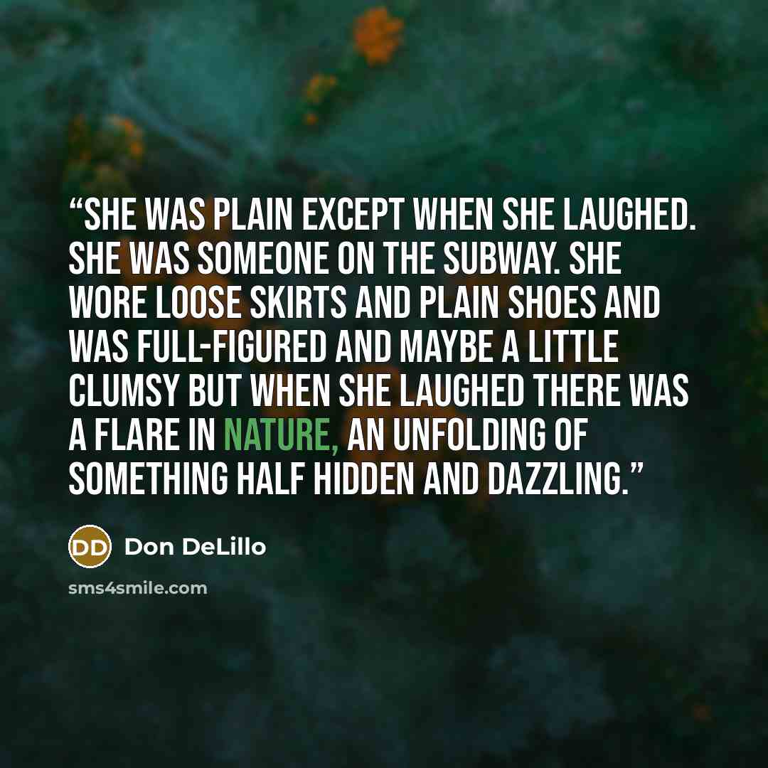 “She was plain except when she laughed. She was someone on the subway. She wore loose skirts and plain shoes and was full-figured and maybe a little clumsy but when she laughed there was a flare in nature, an unfolding of something half hidden and dazzling.” quote by Don DeLillo
