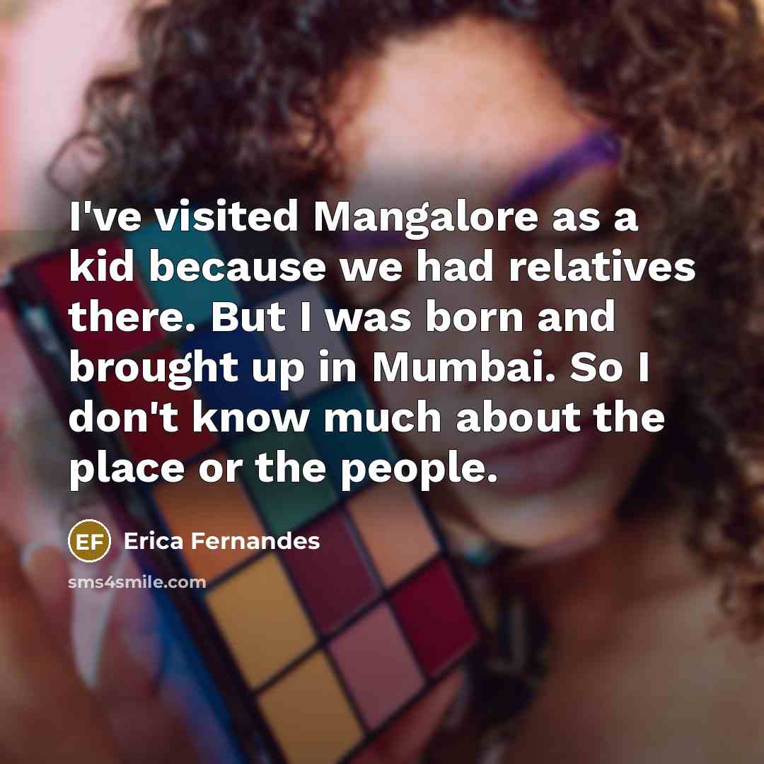 “I've visited Mangalore as a kid because we had relatives there. But I was born and brought up in Mumbai. So I don't know much about the place or the people.” quote by Erica Fernandes