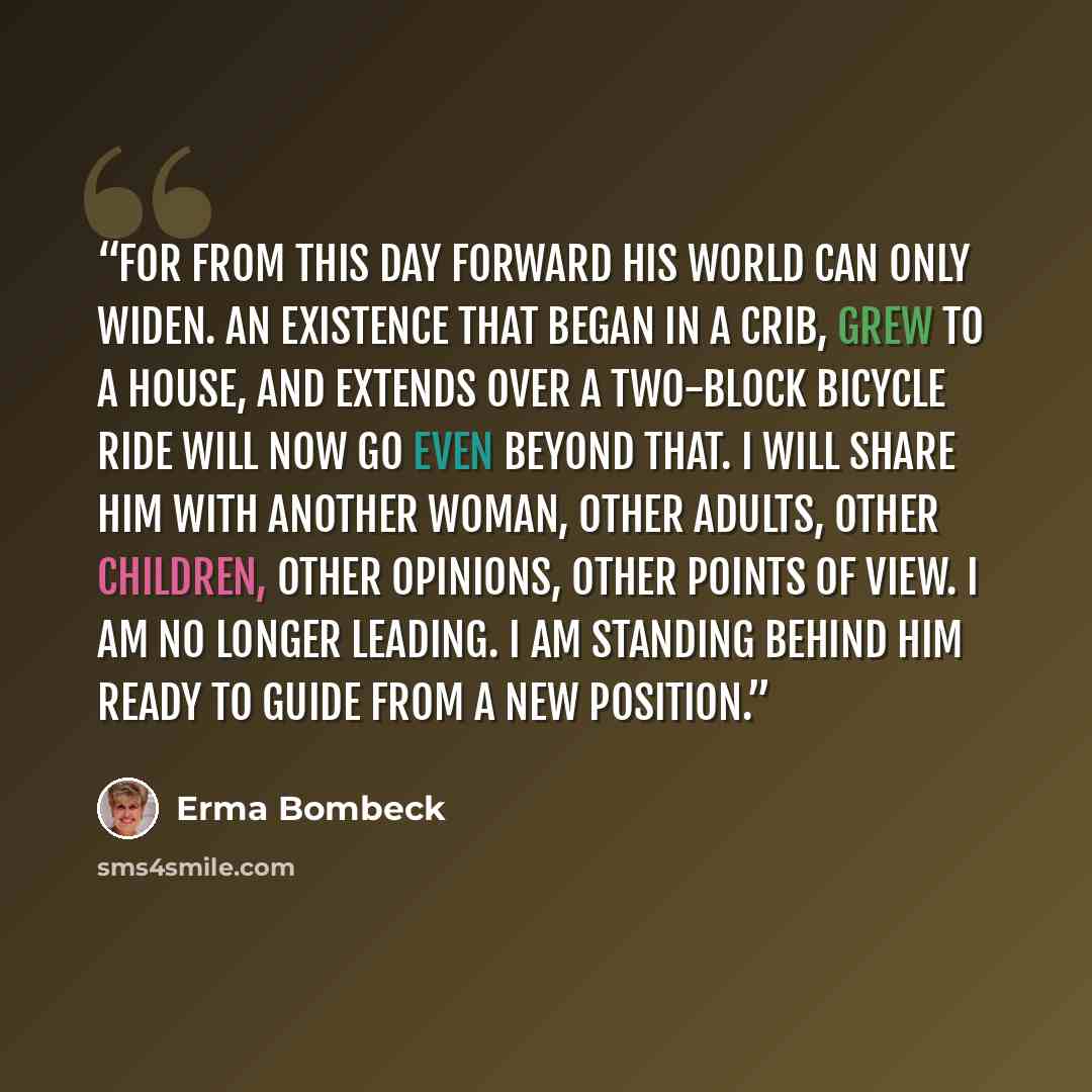 “For from this day forward his world can only widen. An existence that began in a crib, grew to a house, and extends over a two-block bicycle ride will now go even beyond that. I will share him with another woman, other adults, other children, other opinions, other points of view. I am no longer…” quote by Erma Bombeck