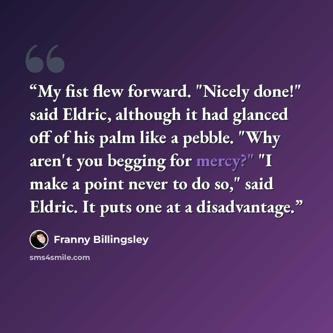 “My fist flew forward. "Nicely done!" said Eldric, although it had glanced off of his palm like a pebble. "Why aren't you begging for mercy?" "I make a point never to do so," said Eldric. It puts one at a disadvantage.” quote by Franny Billingsley