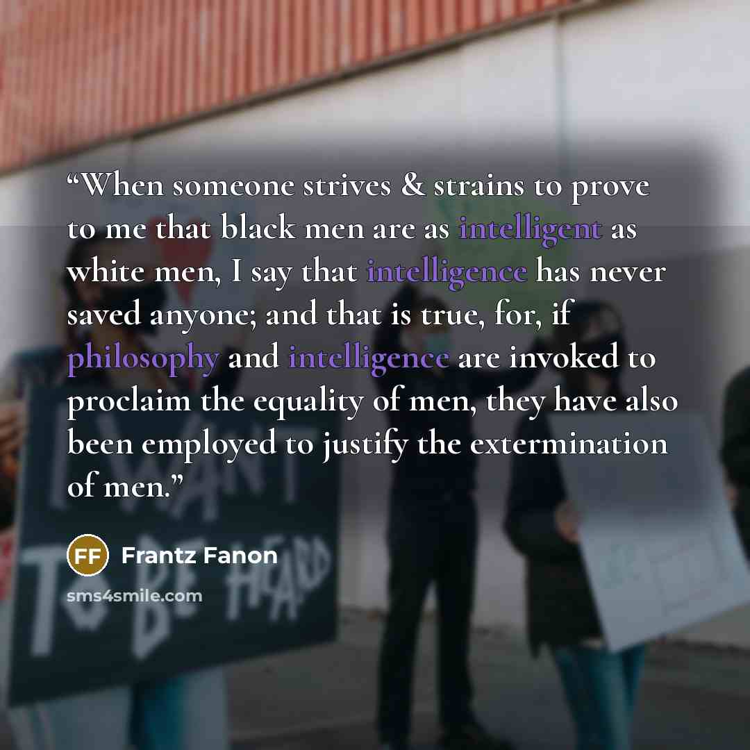 “When someone strives & strains to prove to me that black men are as intelligent as white men, I say that intelligence has never saved anyone; and that is true, for, if philosophy and intelligence are invoked to proclaim the equality of men, they have also been employed to justify the extermination…” quote by Frantz Fanon