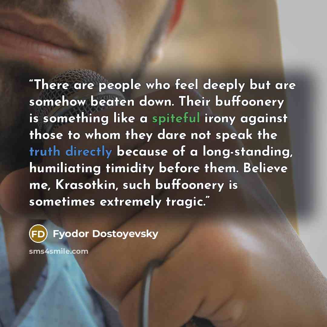 “There are people who feel deeply but are somehow beaten down. Their buffoonery is something like a spiteful irony against those to whom they dare not speak the truth directly because of a long-standing, humiliating timidity before them. Believe me, Krasotkin, such buffoonery is sometimes extremely…” quote by Fyodor Dostoyevsky