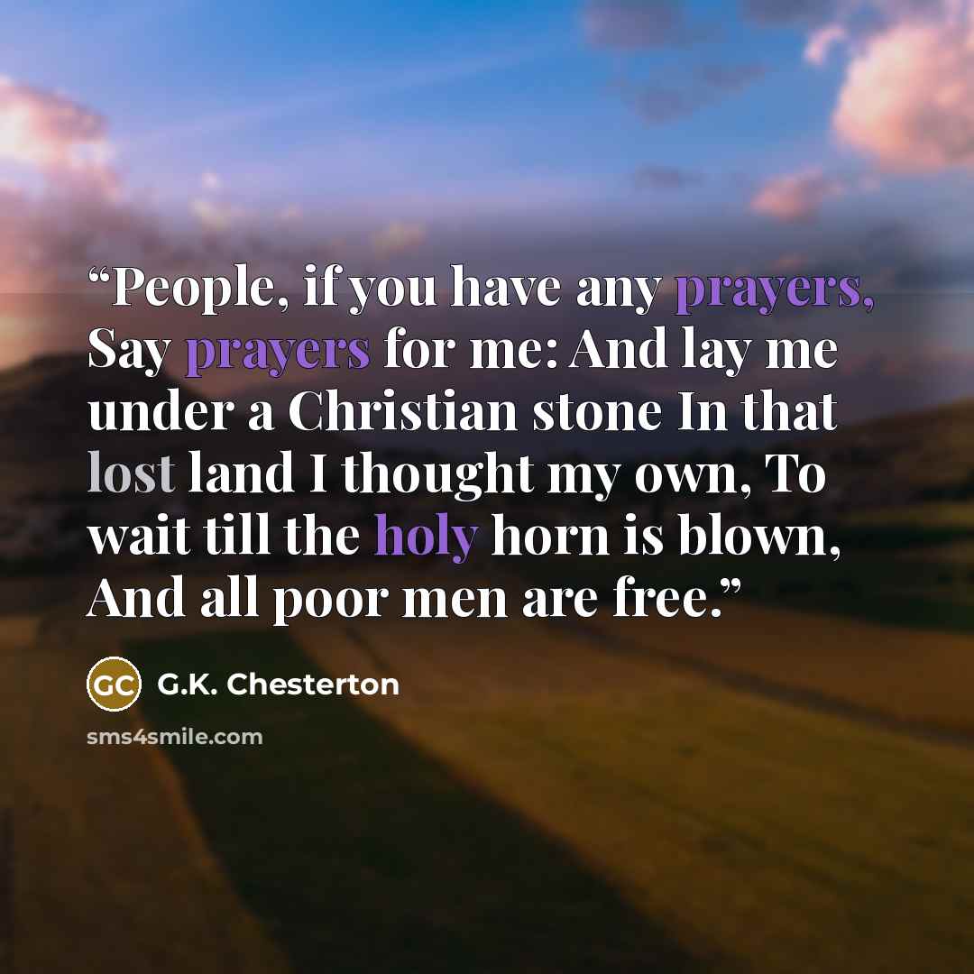 “People, if you have any prayers, Say prayers for me: And lay me under a Christian stone In that lost land I thought my own, To wait till the holy horn is blown, And all poor men are free.” quote by G.K. Chesterton