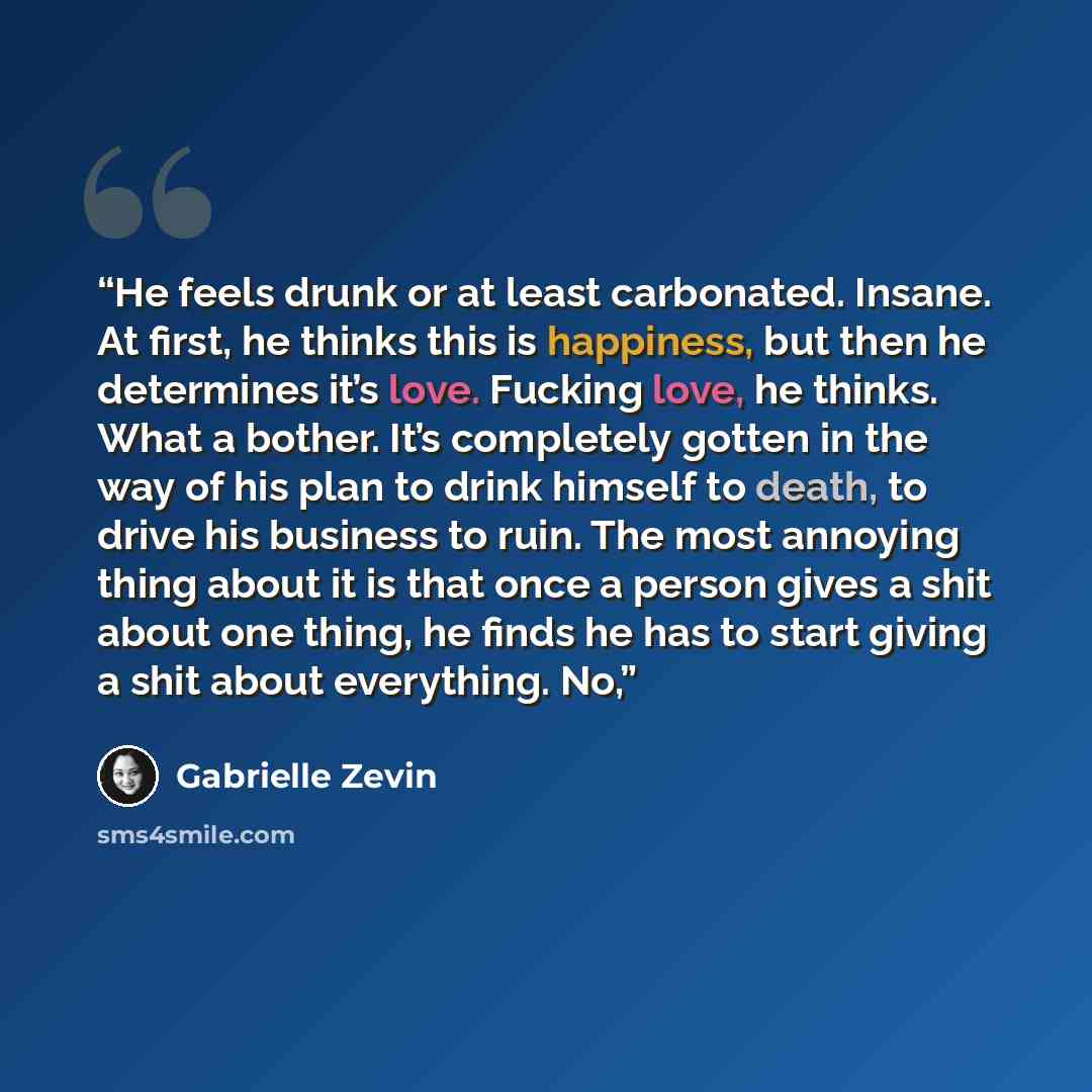 “He feels drunk or at least carbonated. Insane. At first, he thinks this is happiness, but then he determines it’s love. Fucking love, he thinks. What a bother. It’s completely gotten in the way of his plan to drink himself to death, to drive his business to ruin. The most annoying thing about it…” quote by Gabrielle Zevin