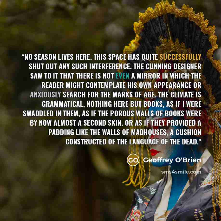 “No season lives here. This space has quite successfully shut out any such interference. The cunning designer saw to it that there is not even a mirror in which the reader might contemplate his own appearance or anxiously search for the marks of age. The climate is grammatical. Nothing here but…” quote by Geoffrey O'Brien
