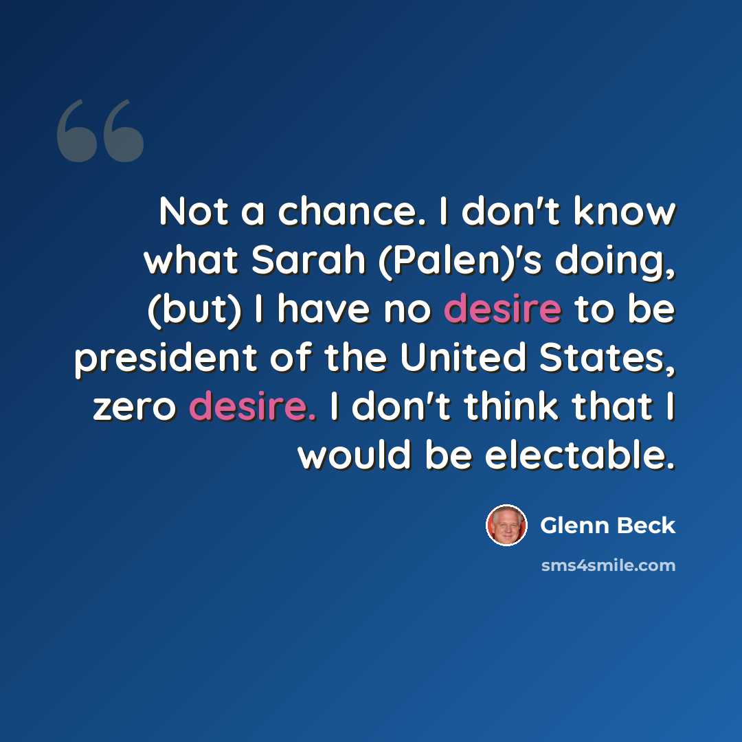 “Not a chance. I don't know what Sarah (Palen)'s doing, (but) I have no desire to be president of the United States, zero desire. I don't think that I would be electable.” quote by Glenn Beck