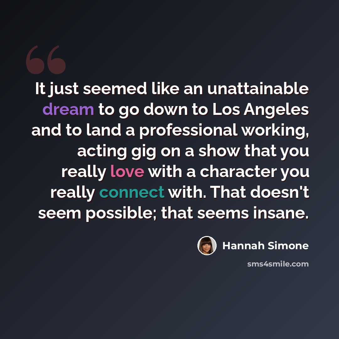 “It just seemed like an unattainable dream to go down to Los Angeles and to land a professional working, acting gig on a show that you really love with a character you really connect with. That doesn't seem possible; that seems insane.” quote by Hannah Simone