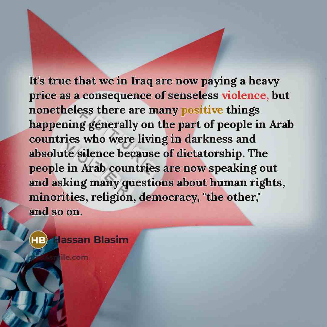 “It's true that we in Iraq are now paying a heavy price as a consequence of senseless violence, but nonetheless there are many positive things happening generally on the part of people in Arab countries who were living in darkness and absolute silence because of dictatorship. The people in Arab…” quote by Hassan Blasim