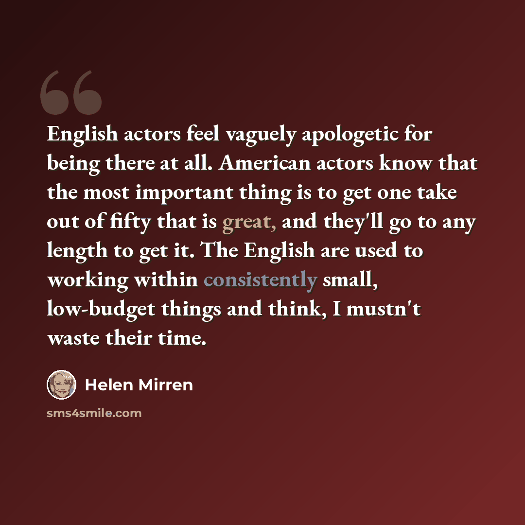 “English actors feel vaguely apologetic for being there at all. American actors know that the most important thing is to get one take out of fifty that is great, and they'll go to any length to get it. The English are used to working within consistently small, low-budget things and think, I mustn't…” quote by Helen Mirren