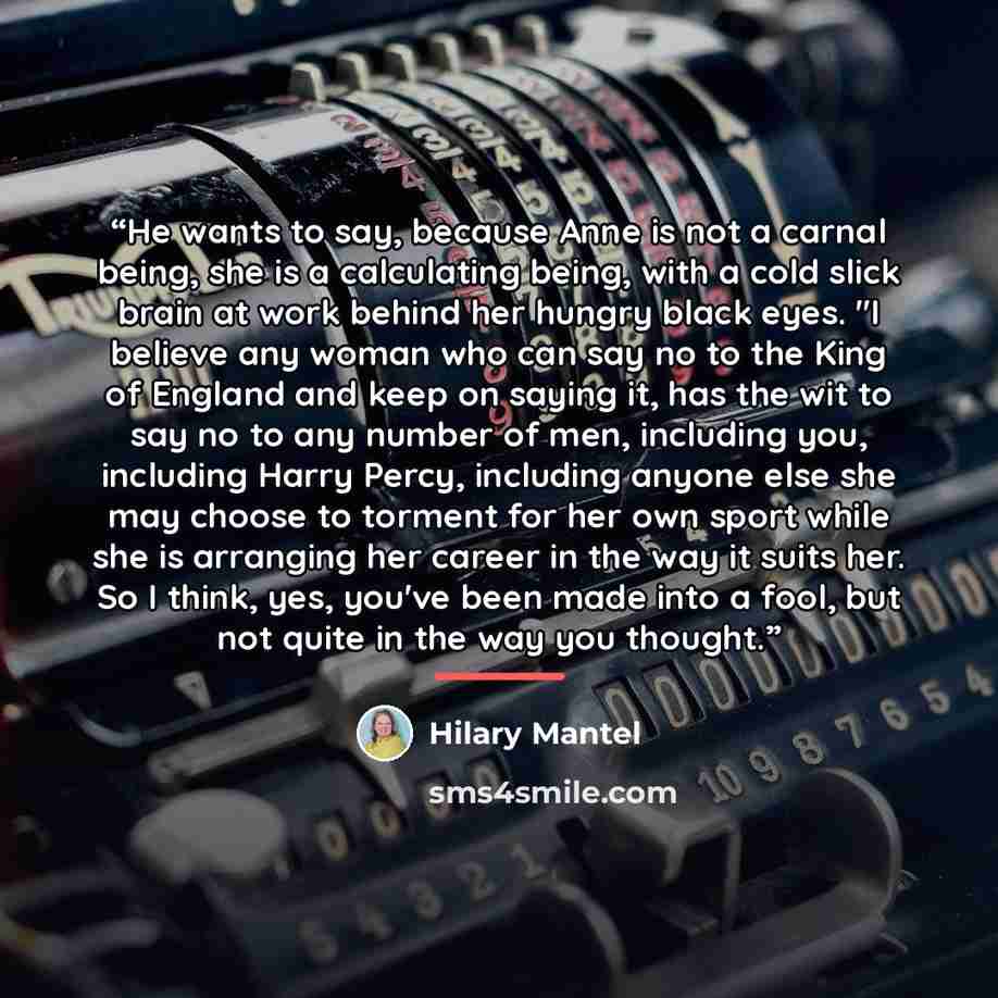 “He wants to say, because Anne is not a carnal being, she is a calculating being, with a cold slick brain at work behind her hungry black eyes. "I believe any woman who can say no to the King of England and keep on saying it, has the wit to say no to any number of men, including you, including…” quote by Hilary Mantel
