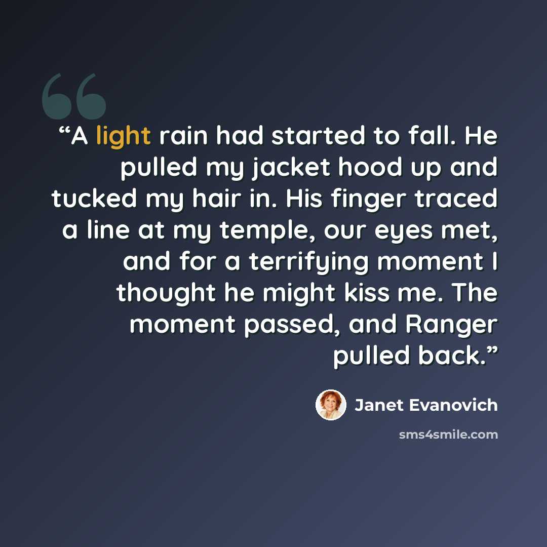 “A light rain had started to fall. He pulled my jacket hood up and tucked my hair in. His finger traced a line at my temple, our eyes met, and for a terrifying moment I thought he might kiss me. The moment passed, and Ranger pulled back.” quote by Janet Evanovich