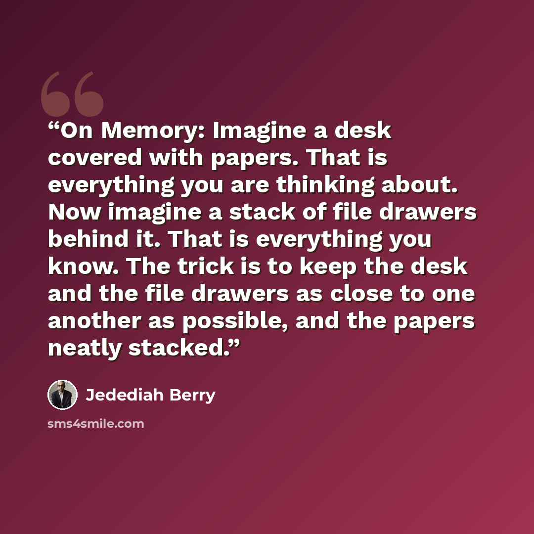 “On Memory: Imagine a desk covered with papers. That is everything you are thinking about. Now imagine a stack of file drawers behind it. That is everything you know. The trick is to keep the desk and the file drawers as close to one another as possible, and the papers neatly stacked.” quote by Jedediah Berry