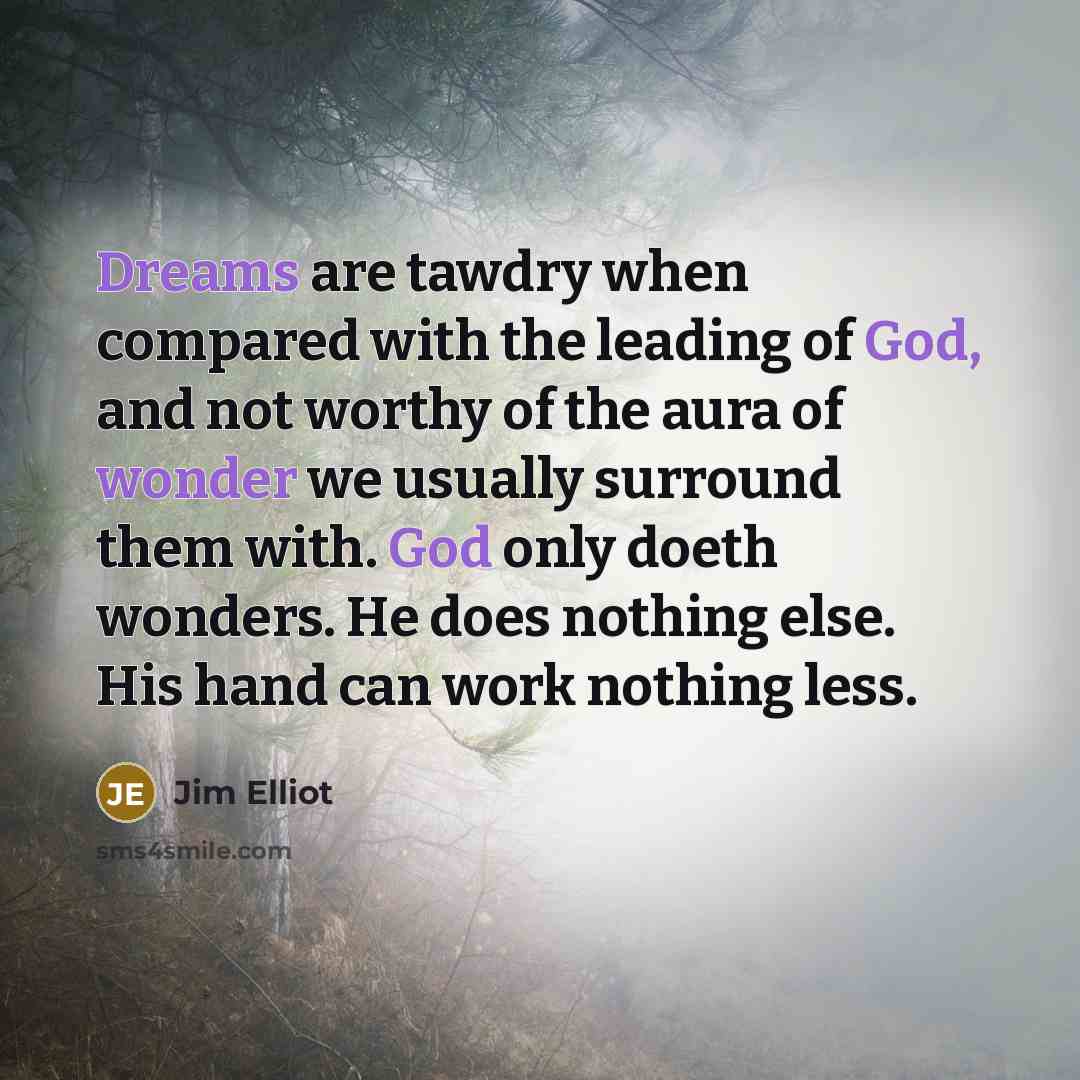 “Dreams are tawdry when compared with the leading of God, and not worthy of the aura of wonder we usually surround them with. God only doeth wonders. He does nothing else. His hand can work nothing less.” quote by Jim Elliot