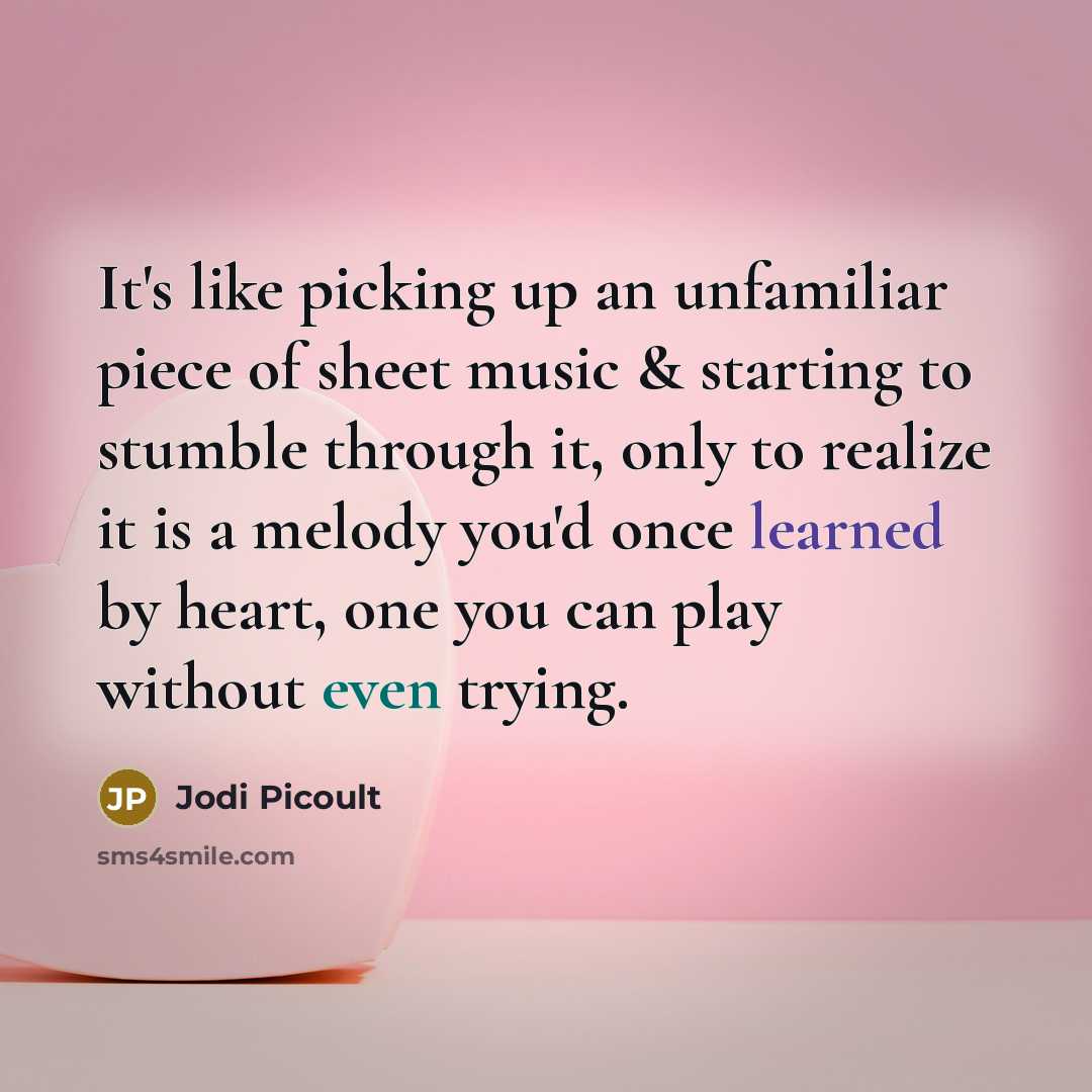 “It's like picking up an unfamiliar piece of sheet music & starting to stumble through it, only to realize it is a melody you'd once learned by heart, one you can play without even trying.” quote by Jodi Picoult