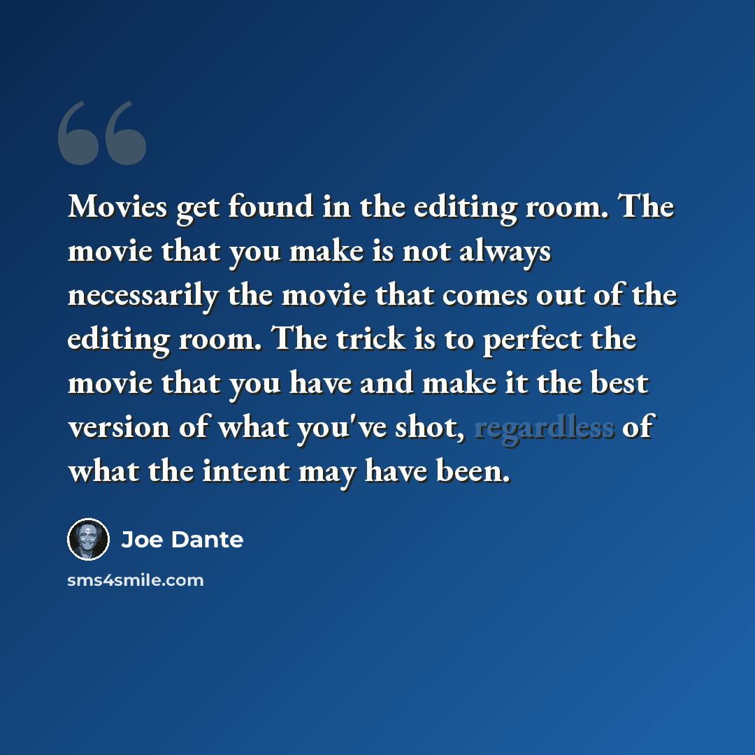 “Movies get found in the editing room. The movie that you make is not always necessarily the movie that comes out of the editing room. The trick is to perfect the movie that you have and make it the best version of what you've shot, regardless of what the intent may have been.” quote by Joe Dante
