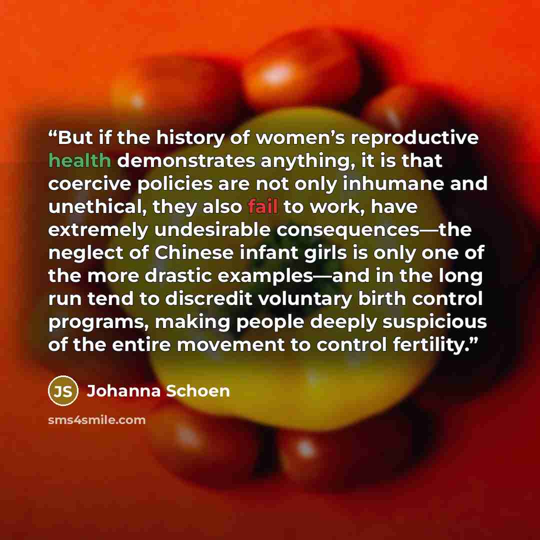 “But if the history of women’s reproductive health demonstrates anything, it is that coercive policies are not only inhumane and unethical, they also fail to work, have extremely undesirable consequences—the neglect of Chinese infant girls is only one of the more drastic examples—and in the long…” quote by Johanna Schoen