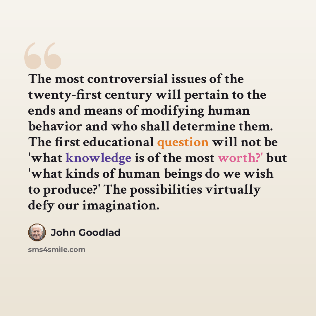 “The most controversial issues of the twenty-first century will pertain to the ends and means of modifying human behavior and who shall determine them. The first educational question will not be 'what knowledge is of the most worth?' but 'what kinds of human beings do we wish to produce?' The…” quote by John Goodlad