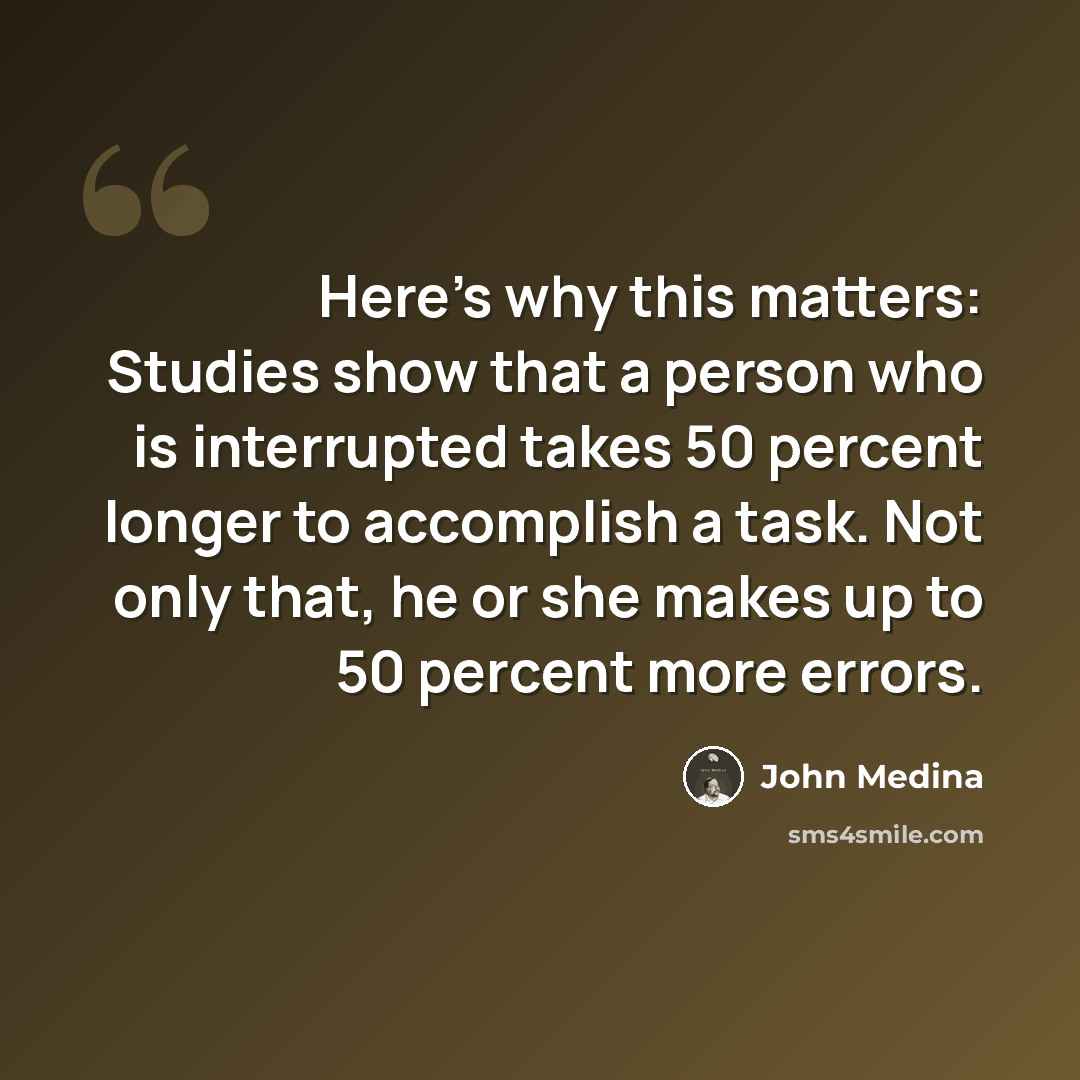 “Here's why this matters: Studies show that a person who is interrupted takes 50 percent longer to accomplish a task. Not only that, he or she makes up to 50 percent more errors.” quote by John Medina