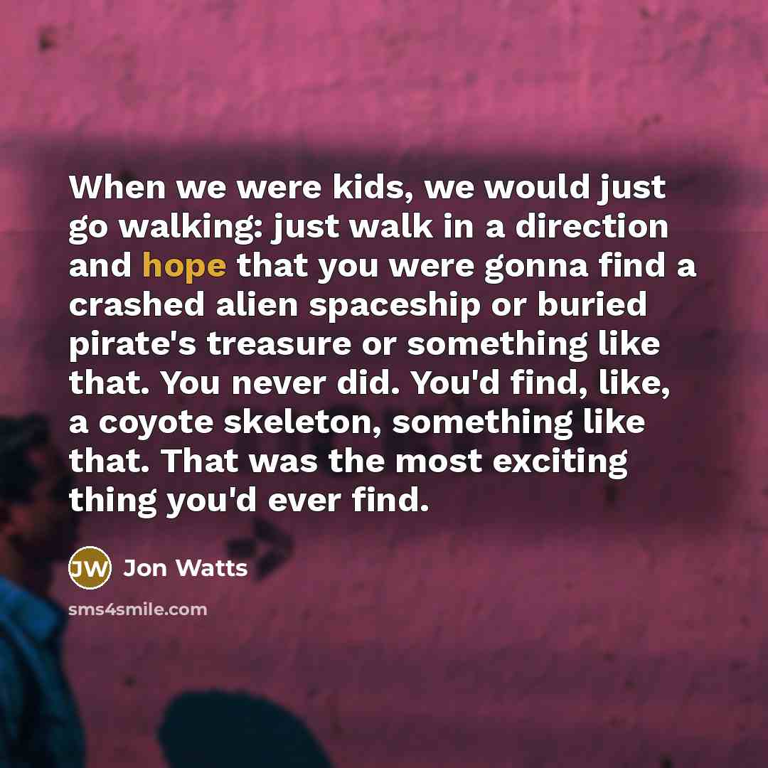 “When we were kids, we would just go walking: just walk in a direction and hope that you were gonna find a crashed alien spaceship or buried pirate's treasure or something like that. You never did. You'd find, like, a coyote skeleton, something like that. That was the most exciting thing you'd ever…” quote by Jon Watts