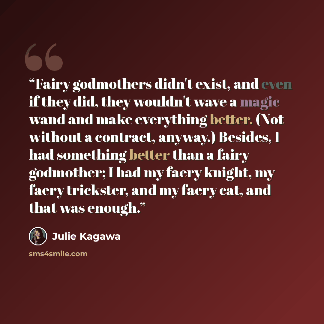 “Fairy godmothers didn't exist, and even if they did, they wouldn't wave a magic wand and make everything better. (Not without a contract, anyway.) Besides, I had something better than a fairy godmother; I had my faery knight, my faery trickster, and my faery cat, and that was enough.” quote by Julie Kagawa