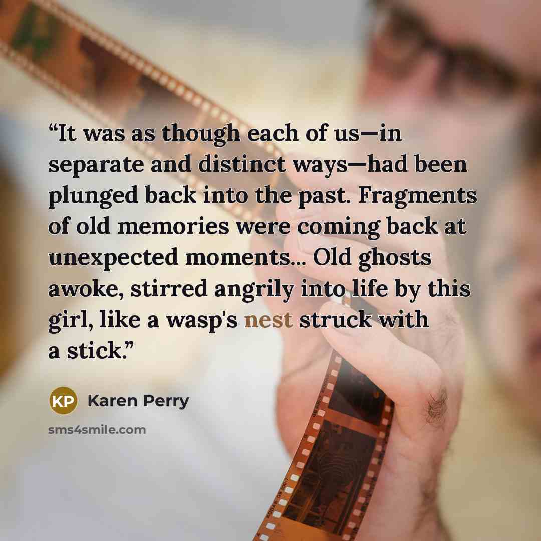 “It was as though each of us—in separate and distinct ways—had been plunged back into the past. Fragments of old memories were coming back at unexpected moments... Old ghosts awoke, stirred angrily into life by this girl, like a wasp's nest struck with a stick.” quote by Karen Perry