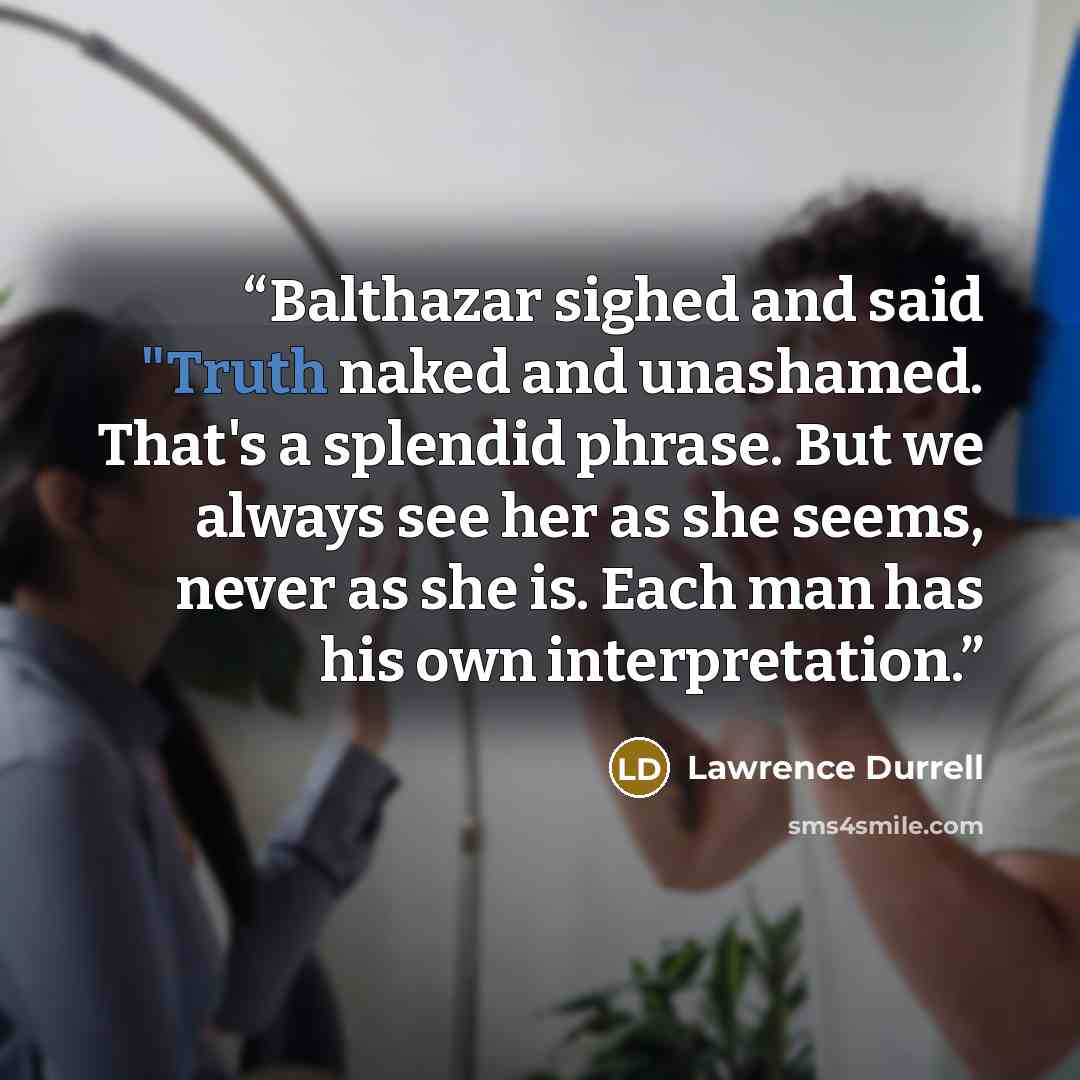“Balthazar sighed and said "Truth naked and unashamed. That's a splendid phrase. But we always see her as she seems, never as she is. Each man has his own interpretation.” quote by Lawrence Durrell