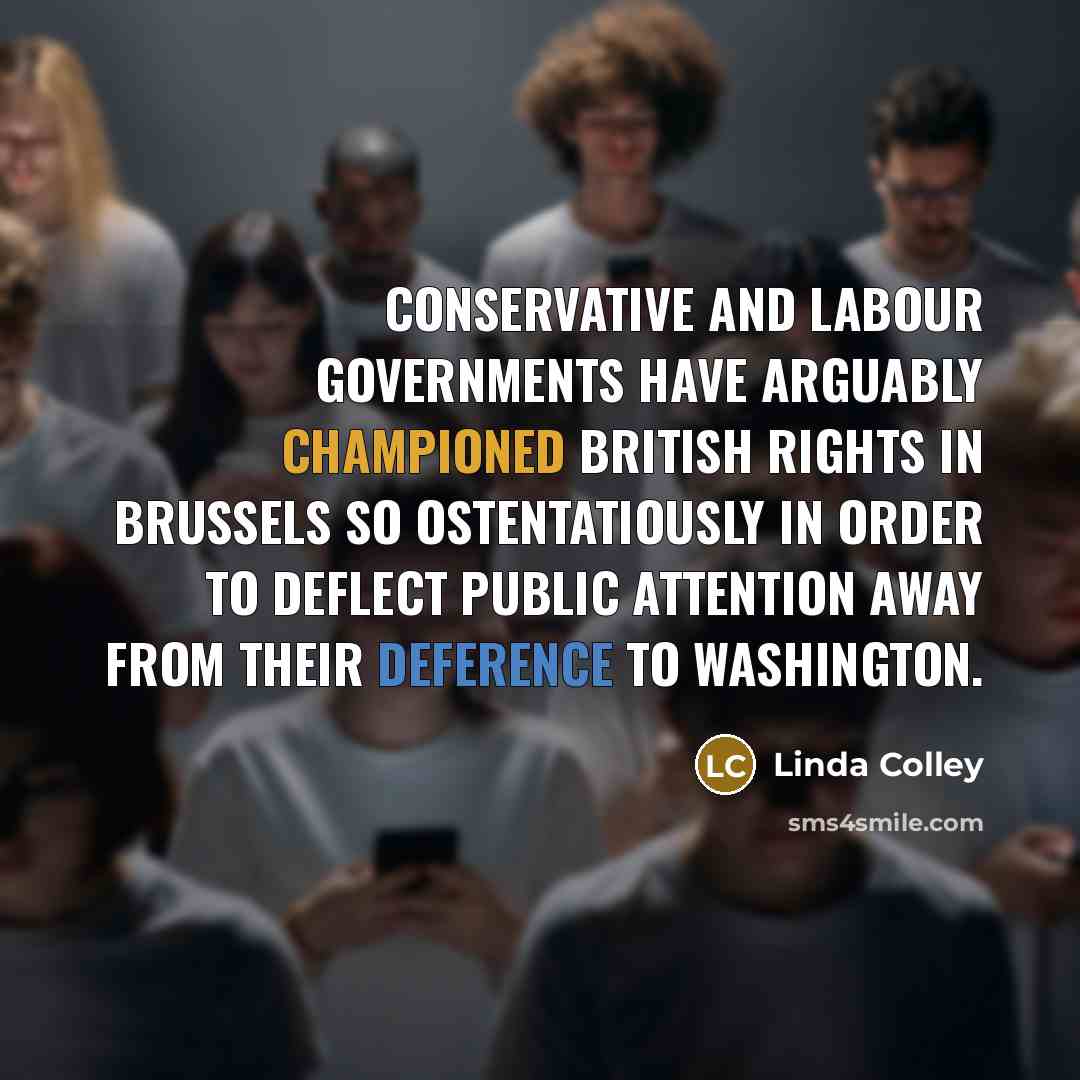 “Conservative and Labour governments have arguably championed British rights in Brussels so ostentatiously in order to deflect public attention away from their deference to Washington.” quote by Linda Colley
