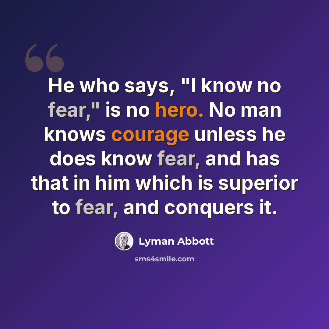 “He who says, "I know no fear," is no hero. No man knows courage unless he does know fear, and has that in him which is superior to fear, and conquers it.” quote by Lyman Abbott