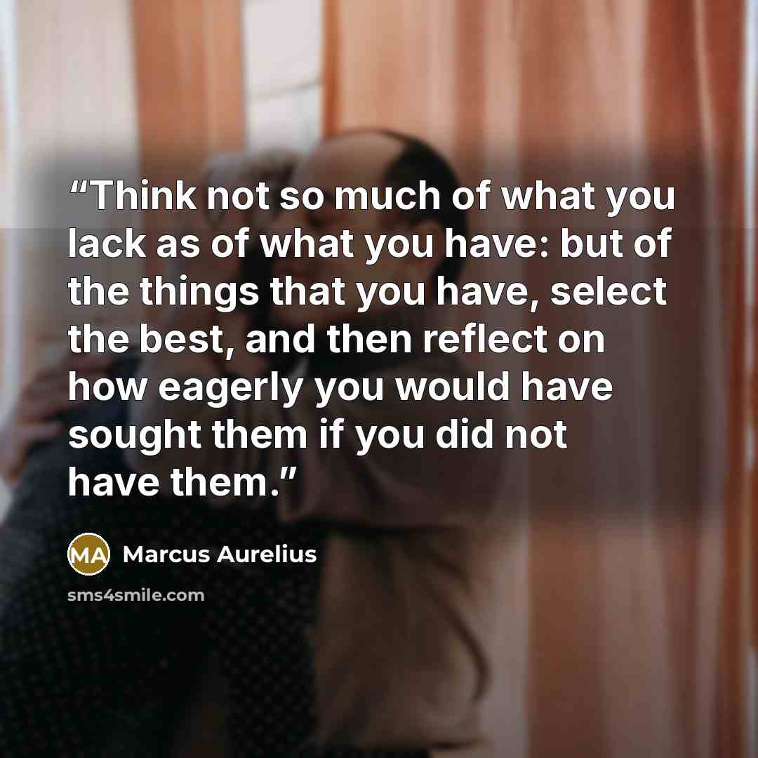 “Think not so much of what you lack as of what you have: but of the things that you have, select the best, and then reflect on how eagerly you would have sought them if you did not have them.” quote by Marcus Aurelius