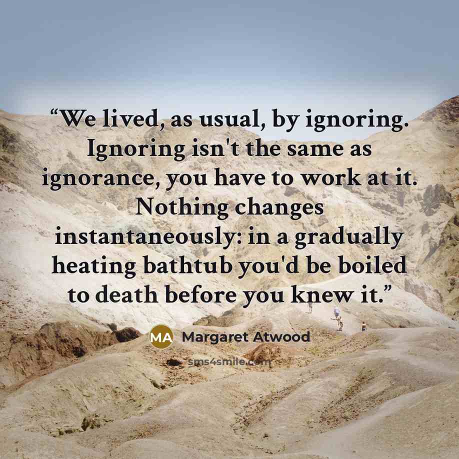 “We lived, as usual, by ignoring. Ignoring isn't the same as ignorance, you have to work at it. Nothing changes instantaneously: in a gradually heating bathtub you'd be boiled to death before you knew it.” quote by Margaret Atwood