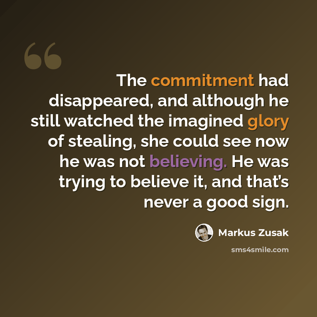 “The commitment had disappeared, and although he still watched the imagined glory of stealing, she could see now he was not believing. He was trying to believe it, and that’s never a good sign.” quote by Markus Zusak