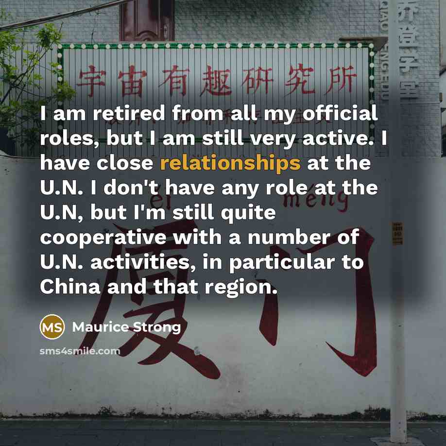 “I am retired from all my official roles, but I am still very active. I have close relationships at the U.N. I don't have any role at the U.N, but I'm still quite cooperative with a number of U.N. activities, in particular to China and that region.” quote by Maurice Strong