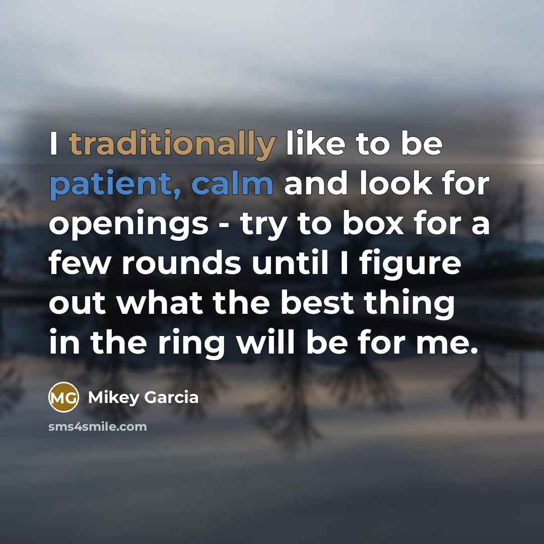 “I traditionally like to be patient, calm and look for openings - try to box for a few rounds until I figure out what the best thing in the ring will be for me.” quote by Mikey Garcia