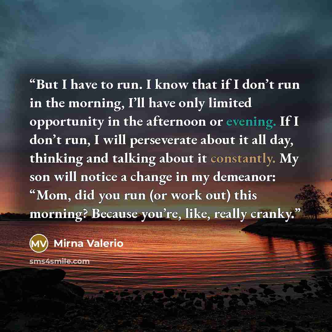 “But I have to run. I know that if I don’t run in the morning, I’ll have only limited opportunity in the afternoon or evening. If I don’t run, I will perseverate about it all day, thinking and talking about it constantly. My son will notice a change in my demeanor: “Mom, did you run (or work out)…” quote by Mirna Valerio